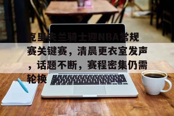 kaiyun sports-包含克里夫兰骑士迎NBA常规赛关键赛，清晨更衣室发声，话题不断，赛程密集仍需轮换的词条